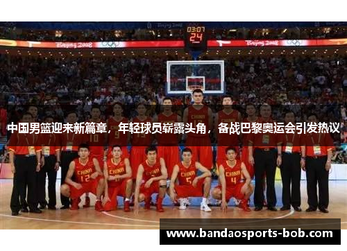 中国男篮迎来新篇章，年轻球员崭露头角，备战巴黎奥运会引发热议