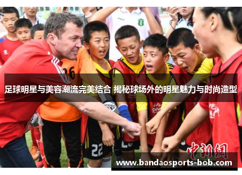 足球明星与美容潮流完美结合 揭秘球场外的明星魅力与时尚造型