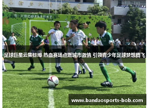 足球巨星云集蚌埠 热血赛场点燃城市激情 引领青少年足球梦想腾飞