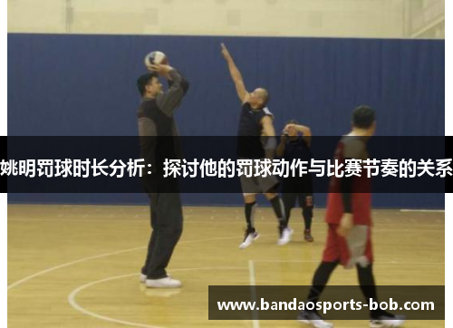 姚明罚球时长分析：探讨他的罚球动作与比赛节奏的关系