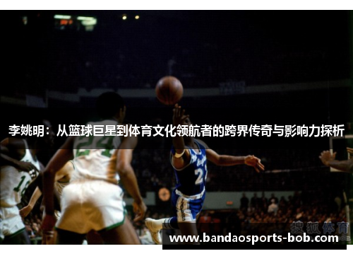 李姚明：从篮球巨星到体育文化领航者的跨界传奇与影响力探析