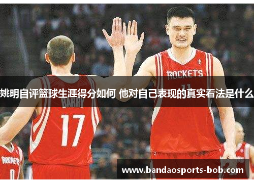 姚明自评篮球生涯得分如何 他对自己表现的真实看法是什么