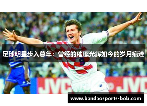 足球明星步入暮年：曾经的璀璨光辉如今的岁月痕迹