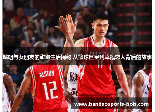 姚明与女朋友的甜蜜生活揭秘 从篮球巨星到幸福恋人背后的故事