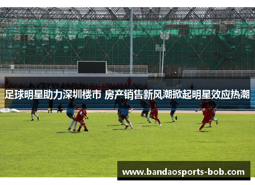 足球明星助力深圳楼市 房产销售新风潮掀起明星效应热潮
