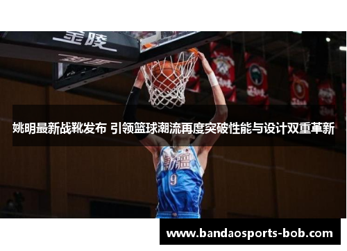 姚明最新战靴发布 引领篮球潮流再度突破性能与设计双重革新