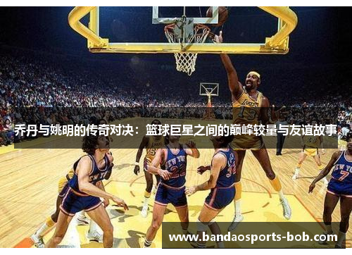 乔丹与姚明的传奇对决：篮球巨星之间的巅峰较量与友谊故事