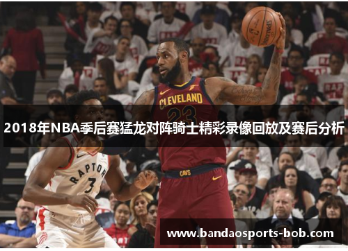 2018年NBA季后赛猛龙对阵骑士精彩录像回放及赛后分析