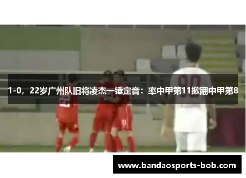 1-0，22岁广州队旧将凌杰一锤定音：率中甲第11掀翻中甲第8