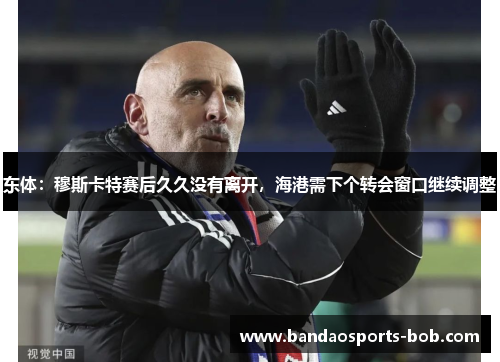 东体：穆斯卡特赛后久久没有离开，海港需下个转会窗口继续调整