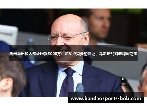 国米卖出多人预计回款5000万：购买卢克曼的保证，马洛塔的财政均衡之策