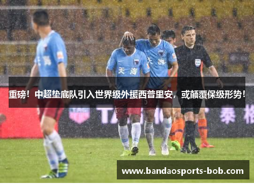 重磅！中超垫底队引入世界级外援西普里安，或颠覆保级形势！