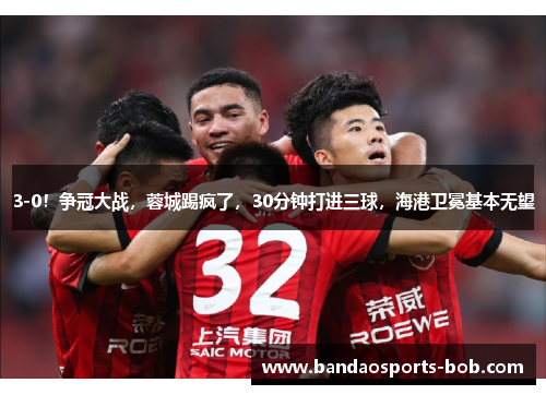 3-0！争冠大战，蓉城踢疯了，30分钟打进三球，海港卫冕基本无望