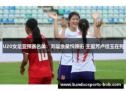 U20女足亚预赛名单：刘晨余星悦领衔 王爱芳卢佳玉在列